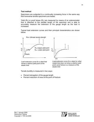 Rev 1 January 2009
Destructive Testing
Copyright © TWI Ltd 2009
Test method
Specimens are subjected to a continually increasing force in the same way
that transverse tensile specimens are tested.
Yield (Re) or proof stress (Rp) are measured by means of an extensometer
that is attached to the parallel length of the specimen and is able to
accurately measure the extension of the gauge length as the load is
increased.
Typical load extension curves and their principal characteristics are shown
below.
Tensile ductility is measured in two ways:
• Percent elongation of the gauge length
• Percent reduction of area at the point of fracture
Load extension curve for a steel that
shows a distinct yield point at the
elastic limit
Load-extension curve for a steel (or other
metal) that does not show a distinct yield
point; proof stress is a measure of the
elastic limit
65
 