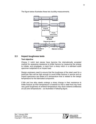 Rev 1 January 2009
Destructive Testing
Copyright © TWI Ltd 2009
The figure below illustrates these two ductility measurements.
2.3 Impact toughness tests
Test objective
Charpy V notch test pieces have become the internationally accepted
method for assessing resistance to brittle fracture by measuring the energy
to initiate, and propagate, a crack from a sharp notch in a standard sized
specimen subjected to an impact load.
Design engineers need to ensure that the toughness of the steel used for a
particular item will be high enough to avoid brittle fracture in service and so
impact specimens are tested at a temperature that is related to the design
temperature for the fabricated component.
C-Mn and low alloy steels undergo a sharp change in their resistance to
brittle fracture as their temperature is lowered so that a steel that may have
very good toughness at ambient temperature may show extreme brittleness
at sub-zero temperatures – as illustrated in following figure.
66
 