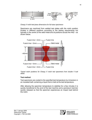 Rev 1 January 2009
Destructive Testing
Copyright © TWI Ltd 2009
Charpy V notch test piece dimensions for full sizes specimens
Specimens are machined from welded test plates with the notch position
located in different positions according to the testing requirements but
typically in the centre of the weld metal and at positions across the HAZ – as
shown below.
Typical notch positions for Charpy V notch test specimens from double V butt
welds
Test method
Test specimens are cooled to the specified test temperature by immersion in
an insulated bath containing a liquid that is held at the test temperature.
After allowing the specimen temperature to stabilise for a few minutes it is
quickly transferred to the anvil of the test machine and a pendulum hammer
quickly released so that the specimen experiences an impact load behind
the notch.
68
 