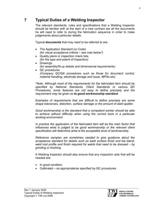 Rev 1 January 2009
Typical Duties of Welding Inspectors
Copyright © TWI Ltd 2009
7 Typical Duties of a Welding Inspector
The relevant standards, rules and specifications that a Welding Inspector
should be familiar with at the start of a new contract are all the documents
he will need to refer to during the fabrication sequence in order to make
judgements about particular details.
Typical documents that may need to be referred to are:
• The Application Standard (or Code)
(for visual acceptance criteria – see note below*)
• Quality plans or inspection check lists
(for the type and extent of inspection)
• Drawings
(for assembly/fit-up details and dimensional requirements)
• QC procedures
(Company QC/QA procedures such as those for document control,
material handling, electrode storage and issue, WPSs etc)
*Note: Although most of the requirements for the fabricated item should be
specified by National Standards, Client Standards or various QC
Procedures, some features are not easy to define precisely and the
requirement may be given as to good workmanship standard.
Examples of requirements that are difficult to define precisely are some
shape tolerances, distortion, surface damage or the amount of weld spatter.
Good workmanship is the standard that a competent worker should be able
to achieve without difficulty when using the correct tools in a particular
working environment.
In practice the application of the fabricated item will be the main factor that
influences what is judged to be good workmanship or the relevant client
specification will determine what is the acceptable level of workmanship.
Reference samples are sometimes needed to give guidance about the
acceptance standard for details such as weld surface finish and toe blend,
weld root profile and finish required for welds that need to be dressed – by
grinding or linishing.
A Welding Inspector should also ensure that any inspection aids that will be
needed are:
• In good condition
• Calibrated – as appropriate/as specified by QC procedures
6
 