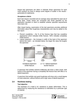 Rev 1 January 2009
Destructive Testing
Copyright © TWI Ltd 2009
Impact test specimens are taken in triplicate (three specimens for each
notch position) as there is always some degree of scatter in the results -
particularly for weldments.
Acceptance criteria
Each test result is recorded and an average value calculated for each set of
three tests. These values are compared with those specified by the
application standard or client to establish whether specified requirements
have been met.
After impact testing, examination of the test specimens provides additional
information about their toughness characteristics and may be added to the
test report:
• Percent crystallinity – the % of the fracture face that has crystalline
appearance which indicates brittle fracture; 100% indicates completely
brittle fracture
• Lateral expansion – the increase in width of the back of the specimen
behind the notch – as indicated below; the larger the value the tougher
the specimen
A specimen that exhibits extreme brittleness will show a clean break, both
halves of the specimen having a completely flat fracture face with little or no
lateral expansion.
A specimen that exhibits very good toughness will show only a small degree
of crack extension, without fracture and a high value of lateral expansion.
2.4 Hardness testing
Test objective
The hardness of a metal is its’ resistance to plastic deformation. This is
determined by measuring the resistance to indentation by a particular type
of indenter.
70
 
