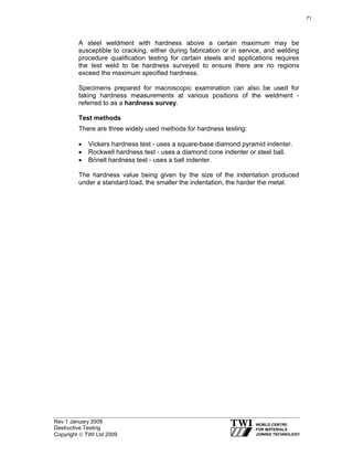 Rev 1 January 2009
Destructive Testing
Copyright © TWI Ltd 2009
A steel weldment with hardness above a certain maximum may be
susceptible to cracking, either during fabrication or in service, and welding
procedure qualification testing for certain steels and applications requires
the test weld to be hardness surveyed to ensure there are no regions
exceed the maximum specified hardness.
Specimens prepared for macroscopic examination can also be used for
taking hardness measurements at various positions of the weldment -
referred to as a hardness survey.
Test methods
There are three widely used methods for hardness testing:
• Vickers hardness test - uses a square-base diamond pyramid indenter.
• Rockwell hardness test - uses a diamond cone indenter or steel ball.
• Brinell hardness test - uses a ball indenter.
The hardness value being given by the size of the indentation produced
under a standard load, the smaller the indentation, the harder the metal.
71
 