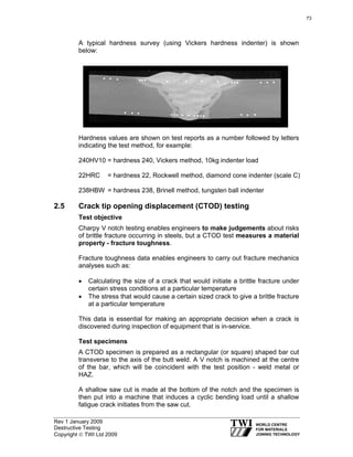 Rev 1 January 2009
Destructive Testing
Copyright © TWI Ltd 2009
A typical hardness survey (using Vickers hardness indenter) is shown
below:
Hardness values are shown on test reports as a number followed by letters
indicating the test method, for example:
240HV10 = hardness 240, Vickers method, 10kg indenter load
22HRC = hardness 22, Rockwell method, diamond cone indenter (scale C)
238HBW = hardness 238, Brinell method, tungsten ball indenter
2.5 Crack tip opening displacement (CTOD) testing
Test objective
Charpy V notch testing enables engineers to make judgements about risks
of brittle fracture occurring in steels, but a CTOD test measures a material
property - fracture toughness.
Fracture toughness data enables engineers to carry out fracture mechanics
analyses such as:
• Calculating the size of a crack that would initiate a brittle fracture under
certain stress conditions at a particular temperature
• The stress that would cause a certain sized crack to give a brittle fracture
at a particular temperature
This data is essential for making an appropriate decision when a crack is
discovered during inspection of equipment that is in-service.
Test specimens
A CTOD specimen is prepared as a rectangular (or square) shaped bar cut
transverse to the axis of the butt weld. A V notch is machined at the centre
of the bar, which will be coincident with the test position - weld metal or
HAZ.
A shallow saw cut is made at the bottom of the notch and the specimen is
then put into a machine that induces a cyclic bending load until a shallow
fatigue crack initiates from the saw cut.
73
 