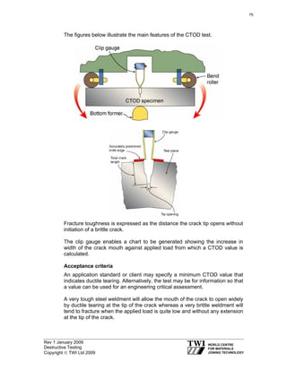 Rev 1 January 2009
Destructive Testing
Copyright © TWI Ltd 2009
The figures below illustrate the main features of the CTOD test.
Fracture toughness is expressed as the distance the crack tip opens without
initiation of a brittle crack.
The clip gauge enables a chart to be generated showing the increase in
width of the crack mouth against applied load from which a CTOD value is
calculated.
Acceptance criteria
An application standard or client may specify a minimum CTOD value that
indicates ductile tearing. Alternatively, the test may be for information so that
a value can be used for an engineering critical assessment.
A very tough steel weldment will allow the mouth of the crack to open widely
by ductile tearing at the tip of the crack whereas a very brittle weldment will
tend to fracture when the applied load is quite low and without any extension
at the tip of the crack.
75
 