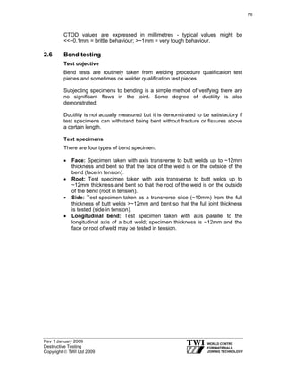 Rev 1 January 2009
Destructive Testing
Copyright © TWI Ltd 2009
CTOD values are expressed in millimetres - typical values might be
<<~0.1mm = brittle behaviour; >~1mm = very tough behaviour.
2.6 Bend testing
Test objective
Bend tests are routinely taken from welding procedure qualification test
pieces and sometimes on welder qualification test pieces.
Subjecting specimens to bending is a simple method of verifying there are
no significant flaws in the joint. Some degree of ductility is also
demonstrated.
Ductility is not actually measured but it is demonstrated to be satisfactory if
test specimens can withstand being bent without fracture or fissures above
a certain length.
Test specimens
There are four types of bend specimen:
• Face: Specimen taken with axis transverse to butt welds up to ~12mm
thickness and bent so that the face of the weld is on the outside of the
bend (face in tension).
• Root: Test specimen taken with axis transverse to butt welds up to
~12mm thickness and bent so that the root of the weld is on the outside
of the bend (root in tension).
• Side: Test specimen taken as a transverse slice (~10mm) from the full
thickness of butt welds >~12mm and bent so that the full joint thickness
is tested (side in tension).
• Longitudinal bend: Test specimen taken with axis parallel to the
longitudinal axis of a butt weld; specimen thickness is ~12mm and the
face or root of weld may be tested in tension.
76
 
