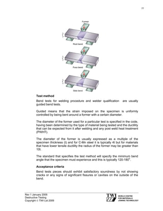Rev 1 January 2009
Destructive Testing
Copyright © TWI Ltd 2009
Test method
Bend tests for welding procedure and welder qualification are usually
guided bend tests.
Guided means that the strain imposed on the specimen is uniformly
controlled by being bent around a former with a certain diameter.
The diameter of the former used for a particular test is specified in the code,
having been determined by the type of material being tested and the ductility
that can be expected from it after welding and any post weld heat treatment
(PWHT).
The diameter of the former is usually expressed as a multiple of the
specimen thickness (t) and for C-Mn steel it is typically 4t but for materials
that have lower tensile ductility the radius of the former may be greater than
10t.
The standard that specifies the test method will specify the minimum bend
angle that the specimen must experience and this is typically 120-1800
.
Acceptance criteria
Bend tests pieces should exhibit satisfactory soundness by not showing
cracks or any signs of significant fissures or cavities on the outside of the
bend.
77
 