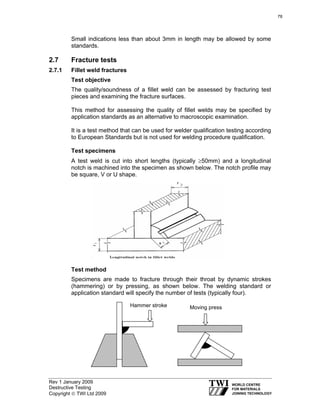 Rev 1 January 2009
Destructive Testing
Copyright © TWI Ltd 2009
Small indications less than about 3mm in length may be allowed by some
standards.
2.7 Fracture tests
2.7.1 Fillet weld fractures
Test objective
The quality/soundness of a fillet weld can be assessed by fracturing test
pieces and examining the fracture surfaces.
This method for assessing the quality of fillet welds may be specified by
application standards as an alternative to macroscopic examination.
It is a test method that can be used for welder qualification testing according
to European Standards but is not used for welding procedure qualification.
Test specimens
A test weld is cut into short lengths (typically ≥50mm) and a longitudinal
notch is machined into the specimen as shown below. The notch profile may
be square, V or U shape.
Test method
Specimens are made to fracture through their throat by dynamic strokes
(hammering) or by pressing, as shown below. The welding standard or
application standard will specify the number of tests (typically four).
Moving pressHammer stroke
78
 