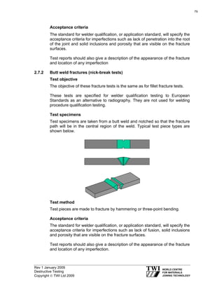 Rev 1 January 2009
Destructive Testing
Copyright © TWI Ltd 2009
Acceptance criteria
The standard for welder qualification, or application standard, will specify the
acceptance criteria for imperfections such as lack of penetration into the root
of the joint and solid inclusions and porosity that are visible on the fracture
surfaces.
Test reports should also give a description of the appearance of the fracture
and location of any imperfection
2.7.2 Butt weld fractures (nick-break tests)
Test objective
The objective of these fracture tests is the same as for fillet fracture tests.
These tests are specified for welder qualification testing to European
Standards as an alternative to radiography. They are not used for welding
procedure qualification testing.
Test specimens
Test specimens are taken from a butt weld and notched so that the fracture
path will be in the central region of the weld. Typical test piece types are
shown below.
Test method
Test pieces are made to fracture by hammering or three-point bending.
Acceptance criteria
The standard for welder qualification, or application standard, will specify the
acceptance criteria for imperfections such as lack of fusion, solid inclusions
and porosity that are visible on the fracture surfaces.
Test reports should also give a description of the appearance of the fracture
and location of any imperfection.
79
 