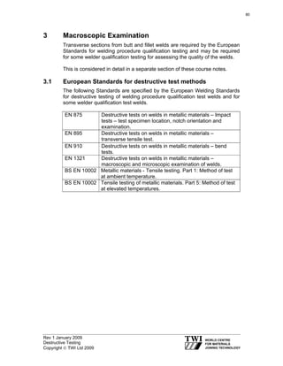 Rev 1 January 2009
Destructive Testing
Copyright © TWI Ltd 2009
3 Macroscopic Examination
Transverse sections from butt and fillet welds are required by the European
Standards for welding procedure qualification testing and may be required
for some welder qualification testing for assessing the quality of the welds.
This is considered in detail in a separate section of these course notes.
3.1 European Standards for destructive test methods
The following Standards are specified by the European Welding Standards
for destructive testing of welding procedure qualification test welds and for
some welder qualification test welds.
EN 875 Destructive tests on welds in metallic materials – Impact
tests – test specimen location, notch orientation and
examination.
EN 895 Destructive tests on welds in metallic materials –
transverse tensile test.
EN 910 Destructive tests on welds in metallic materials – bend
tests.
EN 1321 Destructive tests on welds in metallic materials –
macroscopic and microscopic examination of welds.
BS EN 10002 Metallic materials - Tensile testing. Part 1: Method of test
at ambient temperature.
BS EN 10002 Tensile testing of metallic materials. Part 5: Method of test
at elevated temperatures.
80
 