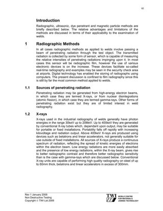 Rev 1 January 2009
Non Destructive Testing
Copyright © TWI Ltd 2009
Introduction
Radiographic, ultrasonic, dye penetrant and magnetic particle methods are
briefly described below. The relative advantages and limitations of the
methods are discussed in terms of their applicability to the examination of
welds.
1 Radiographic Methods
In all cases radiographic methods as applied to welds involve passing a
beam of penetrating radiation through the test object. The transmitted
radiation is collected by some form of sensor, which is capable of measuring
the relative intensities of penetrating radiations impinging upon it. In most
cases this sensor will be radiographic film, however the use of various
electronic devices is on the increase. These devices facilitate so-called
real-time radiography and examples may be seen in the security check area
at airports. Digital technology has enabled the storing of radiographs using
computers. The present discussion is confined to film radiography since this
is still by far the most common method applied to welds.
1.1 Sources of penetrating radiation
Penetrating radiation may be generated from high-energy electron beams,
in which case they are termed X-rays, or from nuclear disintegrations
(atomic fission), in which case they are termed gamma-rays. Other forms of
penetrating radiation exist but they are of limited interest in weld
radiography.
1.2 X-rays
X-rays used in the industrial radiography of welds generally have photon
energies in the range 30keV up to 20MeV. Up to 400keV they are generated
by conventional X-ray tubes which, dependant upon output, may be suitable
for portable or fixed installations. Portability falls off rapidly with increasing
kilovoltage and radiation output. Above 400keV X-rays are produced using
devices such as betatrons and linear accelerators, not generally suitable for
use outside of fixed installations. All sources of X-rays produce a continuous
spectrum of radiation, reflecting the spread of kinetic energies of electrons
within the electron beam. Low energy radiations are more easily absorbed
and the presence of low energy radiations, within the X-ray beam, gives rise
to better radiographic contrast and therefore better radiographic sensitivity
than is the case with gamma-rays which are discussed below. Conventional
X-ray units are capable of performing high quality radiography on steel of up
to 60mm thick, betatrons and linear accelerators in excess of 300mm.
82
 