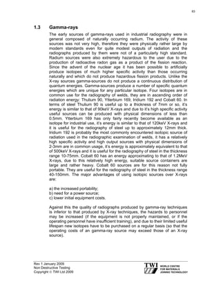 Rev 1 January 2009
Non Destructive Testing
Copyright © TWI Ltd 2009
1.3 Gamma-rays
The early sources of gamma-rays used in industrial radiography were in
general composed of naturally occurring radium. The activity of these
sources was not very high, therefore they were physically rather large by
modern standards even for quite modest outputs of radiation and the
radiographs produced by them were not of a particularly high standard.
Radium sources were also extremely hazardous to the user due to the
production of radioactive radon gas as a product of the fission reaction.
Since the advent of the nuclear age it has been possible to artificially
produce isotopes of much higher specific activity than those occurring
naturally and which do not produce hazardous fission products. Unlike the
X-ray sources gamma-sources do not produce a continuous distribution of
quantum energies. Gamma-sources produce a number of specific quantum
energies which are unique for any particular isotope. Four isotopes are in
common use for the radiography of welds, they are in ascending order of
radiation energy: Thulium 90, Ytterbium 169, Iridium 192 and Cobalt 60. In
terms of steel Thulium 90 is useful up to a thickness of 7mm or so, it’s
energy is similar to that of 90keV X-rays and due to it’s high specific activity
useful sources can be produced with physical dimensions of less than
0.5mm. Ytterbium 169 has only fairly recently become available as an
isotope for industrial use, it’s energy is similar to that of 120keV X-rays and
it is useful for the radiography of steel up to approximately 12mm thick.
Iridium 192 is probably the most commonly encountered isotopic source of
radiation used in the radiographic examination of welds, it has a relatively
high specific activity and high output sources with physical dimensions of
2-3mm are in common usage, it’s energy is approximately equivalent to that
of 500keV X-rays and it is useful for the radiography of steel in the thickness
range 10-75mm. Cobalt 60 has an energy approximating to that of 1.2MeV
X-rays, due to this relatively high energy, suitable source containers are
large and rather heavy. Cobalt 60 sources are for this reason not fully
portable. They are useful for the radiography of steel in the thickness range
40-150mm. The major advantages of using isotopic sources over X-rays
are:
a) the increased portability;
b) need for a power source;
c) lower initial equipment costs.
Against this the quality of radiographs produced by gamma-ray techniques
is inferior to that produced by X-ray techniques, the hazards to personnel
may be increased (if the equipment is not properly maintained, or if the
operating personnel have insufficient training), and due to their limited useful
lifespan new isotopes have to be purchased on a regular basis (so that the
operating costs of an gamma-ray source may exceed those of an X-ray
source).
83
 