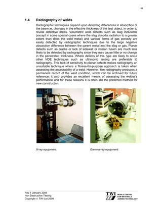 Rev 1 January 2009
Non Destructive Testing
Copyright © TWI Ltd 2009
1.4 Radiography of welds
Radiographic techniques depend upon detecting differences in absorption of
the beam ie, changes in the effective thickness of the test object, in order to
reveal defective areas. Volumetric weld defects such as slag inclusions
(except in some special cases where the slag absorbs radiation to a greater
extent than does the weld metal) and various forms of gas porosity are
easily detected by radiographic techniques due to the large negative
absorption difference between the parent metal and the slag or gas. Planar
defects such as cracks or lack of sidewall or interun fusion are much less
likely to be detected by radiography since they may cause little or no change
in the penetrated thickness. Where defects of this type are likely to occur
other NDE techniques such as ultrasonic testing are preferable to
radiography. This lack of sensitivity to planar defects makes radiography an
unsuitable technique where a fitness-for-purpose approach is taken when
assessing the acceptability of a weld. However, film radiography produces a
permanent record of the weld condition, which can be archived for future
reference; it also provides an excellent means of assessing the welder’s
performance and for these reasons it is often still the preferred method for
new construction.
X-ray equipment. Gamma-ray equipment.
84
 