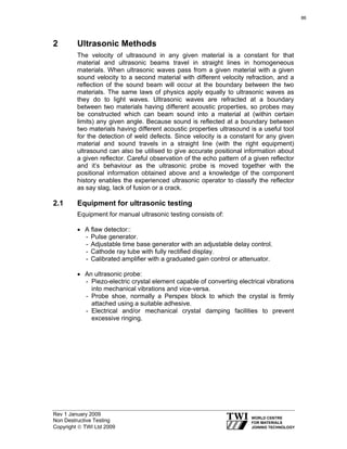 Rev 1 January 2009
Non Destructive Testing
Copyright © TWI Ltd 2009
2 Ultrasonic Methods
The velocity of ultrasound in any given material is a constant for that
material and ultrasonic beams travel in straight lines in homogeneous
materials. When ultrasonic waves pass from a given material with a given
sound velocity to a second material with different velocity refraction, and a
reflection of the sound beam will occur at the boundary between the two
materials. The same laws of physics apply equally to ultrasonic waves as
they do to light waves. Ultrasonic waves are refracted at a boundary
between two materials having different acoustic properties, so probes may
be constructed which can beam sound into a material at (within certain
limits) any given angle. Because sound is reflected at a boundary between
two materials having different acoustic properties ultrasound is a useful tool
for the detection of weld defects. Since velocity is a constant for any given
material and sound travels in a straight line (with the right equipment)
ultrasound can also be utilised to give accurate positional information about
a given reflector. Careful observation of the echo pattern of a given reflector
and it’s behaviour as the ultrasonic probe is moved together with the
positional information obtained above and a knowledge of the component
history enables the experienced ultrasonic operator to classify the reflector
as say slag, lack of fusion or a crack.
2.1 Equipment for ultrasonic testing
Equipment for manual ultrasonic testing consists of:
• A flaw detector::
- Pulse generator.
- Adjustable time base generator with an adjustable delay control.
- Cathode ray tube with fully rectified display.
- Calibrated amplifier with a graduated gain control or attenuator.
• An ultrasonic probe:
- Piezo-electric crystal element capable of converting electrical vibrations
into mechanical vibrations and vice-versa.
- Probe shoe, normally a Perspex block to which the crystal is firmly
attached using a suitable adhesive.
- Electrical and/or mechanical crystal damping facilities to prevent
excessive ringing.
86
 