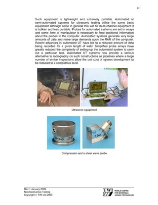 Rev 1 January 2009
Non Destructive Testing
Copyright © TWI Ltd 2009
Such equipment is lightweight and extremely portable. Automated or
semi-automated systems for ultrasonic testing utilise the same basic
equipment although since in general this will be multi-channel equipment it
is bulkier and less portable. Probes for automated systems are set in arrays
and some form of manipulator is necessary to feed positional information
about the probes to the computer. Automated systems generate very large
amounts of data and make large demands upon the RAM of the computer.
Recent advances in automated UT have led to a reduced amount of data
being recorded for a given length of weld. Simplified probe arrays have
greatly reduced the complexity of setting-up the automated system to carry
out a particular task. Automated UT systems now provide a serious
alternative to radiography on such constructions as pipelines where a large
number of similar inspections allow the unit cost of system development to
be reduced to a competitive level.
Ultrasonic equipment.
Compression and a shear wave probe.
87
 