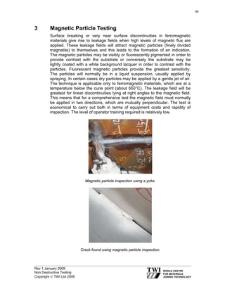 Rev 1 January 2009
Non Destructive Testing
Copyright © TWI Ltd 2009
3 Magnetic Particle Testing
Surface breaking or very near surface discontinuities in ferromagnetic
materials give rise to leakage fields when high levels of magnetic flux are
applied. These leakage fields will attract magnetic particles (finely divided
magnetite) to themselves and this leads to the formation of an indication.
The magnetic particles may be visibly or fluorescently pigmented in order to
provide contrast with the substrate or conversely the substrate may be
lightly coated with a white background lacquer in order to contrast with the
particles. Fluorescent magnetic particles provide the greatest sensitivity.
The particles will normally be in a liquid suspension, usually applied by
spraying. In certain cases dry particles may be applied by a gentle jet of air.
The technique is applicable only to ferromagnetic materials, which are at a
temperature below the curie point (about 650°C). The leakage field will be
greatest for linear discontinuities lying at right angles to the magnetic field.
This means that for a comprehensive test the magnetic field must normally
be applied in two directions, which are mutually perpendicular. The test is
economical to carry out both in terms of equipment costs and rapidity of
inspection. The level of operator training required is relatively low.
Magnetic particle inspection using a yoke.
Crack found using magnetic particle inspection.
89
 