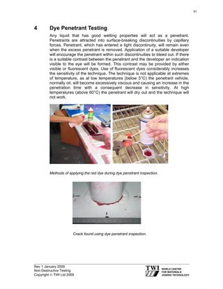 Rev 1 January 2009
Non Destructive Testing
Copyright © TWI Ltd 2009
4 Dye Penetrant Testing
Any liquid that has good wetting properties will act as a penetrant.
Penetrants are attracted into surface-breaking discontinuities by capillary
forces. Penetrant, which has entered a tight discontinuity, will remain even
when the excess penetrant is removed. Application of a suitable developer
will encourage the penetrant within such discontinuities to bleed out. If there
is a suitable contrast between the penetrant and the developer an indication
visible to the eye will be formed. This contrast may be provided by either
visible or fluorescent dyes. Use of fluorescent dyes considerably increases
the sensitivity of the technique. The technique is not applicable at extremes
of temperature, as at low temperatures (below 5°C) the penetrant vehicle,
normally oil, will become excessively viscous and causing an increase in the
penetration time with a consequent decrease in sensitivity. At high
temperatures (above 60°C) the penetrant will dry out and the technique will
not work.
Methods of applying the red dye during dye penetrant inspection.
Crack found using dye penetrant inspection.
91
 