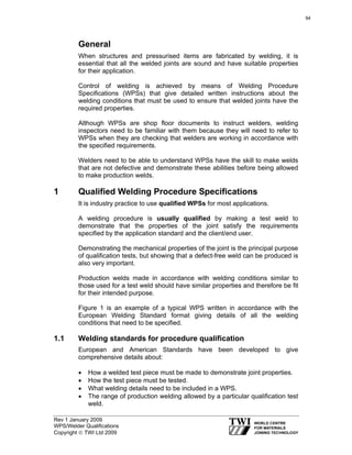 Rev 1 January 2009
WPS/Welder Qualifications
Copyright © TWI Ltd 2009
General
When structures and pressurised items are fabricated by welding, it is
essential that all the welded joints are sound and have suitable properties
for their application.
Control of welding is achieved by means of Welding Procedure
Specifications (WPSs) that give detailed written instructions about the
welding conditions that must be used to ensure that welded joints have the
required properties.
Although WPSs are shop floor documents to instruct welders, welding
inspectors need to be familiar with them because they will need to refer to
WPSs when they are checking that welders are working in accordance with
the specified requirements.
Welders need to be able to understand WPSs have the skill to make welds
that are not defective and demonstrate these abilities before being allowed
to make production welds.
1 Qualified Welding Procedure Specifications
It is industry practice to use qualified WPSs for most applications.
A welding procedure is usually qualified by making a test weld to
demonstrate that the properties of the joint satisfy the requirements
specified by the application standard and the client/end user.
Demonstrating the mechanical properties of the joint is the principal purpose
of qualification tests, but showing that a defect-free weld can be produced is
also very important.
Production welds made in accordance with welding conditions similar to
those used for a test weld should have similar properties and therefore be fit
for their intended purpose.
Figure 1 is an example of a typical WPS written in accordance with the
European Welding Standard format giving details of all the welding
conditions that need to be specified.
1.1 Welding standards for procedure qualification
European and American Standards have been developed to give
comprehensive details about:
• How a welded test piece must be made to demonstrate joint properties.
• How the test piece must be tested.
• What welding details need to be included in a WPS.
• The range of production welding allowed by a particular qualification test
weld.
94
 