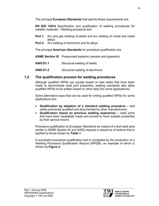 Rev 1 January 2009
WPS/Welder Qualifications
Copyright © TWI Ltd 2009
The principal European Standards that specify these requirements are:
EN ISO 15614 Specification and qualification of welding procedures for
metallic materials – Welding procedure test
Part 1: Arc and gas welding of steels and arc welding of nickel and nickel
alloys
Part 2: Arc welding of aluminium and its alloys
The principal American Standards for procedure qualification are:
ASME Section IX Pressurised systems (vessels and pipework)
AWS D1.1 Structural welding of steels
AWS D1.2 Structural welding of aluminium
1.2 The qualification process for welding procedures
Although qualified WPSs are usually based on test welds that have been
made to demonstrate weld joint properties; welding standards also allow
qualified WPSs to be written based on other data (for some applications).
Some alternative ways that can be used for writing qualified WPSs for some
applications are:
• Qualification by adoption of a standard welding procedure – test
welds previously qualified and documented by other manufacturers.
• Qualification based on previous welding experience – weld joints
that have been repeatedly made and proved to have suitable properties
by their service record.
Procedure qualification to European Standards by means of a test weld (and
similar in ASME Section IX and AWS) requires a sequence of actions that is
typified by those shown by Table 1.
A successful procedure qualification test is completed by the production of a
Welding Procedure Qualification Record (WPQR), an example of which is
shown by Figure 2.
95
 