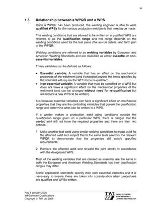 Rev 1 January 2009
WPS/Welder Qualifications
Copyright © TWI Ltd 2009
1.3 Relationship between a WPQR and a WPS
Once a WPQR has been produced, the welding engineer is able to write
qualified WPSs for the various production weld joints that need to be made.
The welding conditions that are allowed to be written on a qualified WPS are
referred to as the qualification range and this range depends on the
welding conditions used for the test piece (the as-run details) and form part
of the WPQR.
Welding conditions are referred to as welding variables by European and
American Welding Standards and are classified as either essential or non-
essential variables.
These variables can be defined as follows:
• Essential variable: A variable that has an effect on the mechanical
properties of the weldment (and if changed beyond the limits specified by
the standard will require the WPS to be re-qualified).
• Non-essential variable: A variable that must be specified on a WPS but
does not have a significant effect on the mechanical properties of the
weldment (and can be changed without need for re-qualification but
will require a new WPS to be written).
It is because essential variables can have a significant effect on mechanical
properties that they are the controlling variables that govern the qualification
range and determine what can be written in a WPS.
If a welder makes a production weld using conditions outside the
qualification range given on a particular WPS, there is danger that the
welded joint will not have the required properties and there are then two
options:
1 Make another test weld using similar welding conditions to those used for
the affected weld and subject this to the same tests used for the relevant
WPQR to demonstrate that the properties still satisfy specified
requirements.
2 Remove the affected weld and re-weld the joint strictly in accordance
with the designated WPS.
Most of the welding variables that are classed as essential are the same in
both the European and American Welding Standards but their qualification
ranges may differ.
Some application standards specify their own essential variables and it is
necessary to ensure these are taken into consideration when procedures
are qualified and WPSs written.
96
 