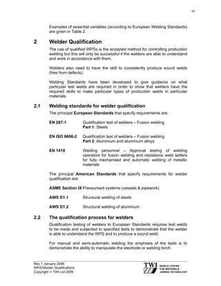 Rev 1 January 2009
WPS/Welder Qualifications
Copyright © TWI Ltd 2009
Examples of essential variables (according to European Welding Standards)
are given in Table 2.
2 Welder Qualification
The use of qualified WPSs is the accepted method for controlling production
welding but this will only be successful if the welders are able to understand
and work in accordance with them.
Welders also need to have the skill to consistently produce sound welds
(free from defects).
Welding Standards have been developed to give guidance on what
particular test welds are required in order to show that welders have the
required skills to make particular types of production welds in particular
materials.
2.1 Welding standards for welder qualification
The principal European Standards that specify requirements are:
EN 287-1 Qualification test of welders – Fusion welding
Part 1: Steels
EN ISO 9606-2 Qualification test of welders – Fusion welding
Part 2: Aluminium and aluminium alloys
EN 1418 Welding personnel – Approval testing of welding
operators for fusion welding and resistance weld setters
for fully mechanised and automatic welding of metallic
materials
The principal American Standards that specify requirements for welder
qualification are:
ASME Section IX Pressurised systems (vessels & pipework)
AWS D1.1 Structural welding of steels
AWS D1.2 Structural welding of aluminium
2.2 The qualification process for welders
Qualification testing of welders to European Standards requires test welds
to be made and subjected to specified tests to demonstrate that the welder
is able to understand the WPS and to produce a sound weld.
For manual and semi-automatic welding the emphasis of the tests is to
demonstrate the ability to manipulate the electrode or welding torch.
97
 