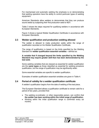 Rev 1 January 2009
WPS/Welder Qualifications
Copyright © TWI Ltd 2009
For mechanised and automatic welding the emphasis is on demonstrating
that welding operators have the ability to control particular types of welding
equipment.
American Standards allow welders to demonstrate that they can produce
sound welds by subjecting their first production weld to NDT.
Table 3 shows the steps required for qualifying welders in accordance with
European Standards.
Figure 3 shows a typical Welder Qualification Certificate in accordance with
European Standards.
2.3 Welder qualification and production welding allowed
The welder is allowed to make production welds within the range of
qualification recorded on his Welder Qualification Certificate.
The range of qualification is based on the limits specified by the Welding
Standard for welder qualification essential variabless – defined as:
A variable that if changed beyond the limits specified by the Welding
Standard may require greater skill than has been demonstrated by the
test weld.
Some welding variables that are classed as essential for welder qualification
are the same types as those classified as essential for welding procedure
qualification, but the range of qualification may be significantly wider.
Some essential variables are specific to welder qualification.
Examples of welder qualification essential variables are given in Table 4.
2.4 Period of validity for a welder qualification certificate
A welder’s qualification begins from the date of welding of the test piece.
The European Standard allows a qualification certificate to remain valid for a
period of two years, provided that:
• The welding co-ordinator, or other responsible person, can confirm that
the welder has been working within the initial range of qualification.
• Working within the initial qualification range is confirmed every six
months.
98
 