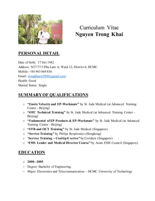 PERSONAL DETAIL
Date of birth: 17 Oct 1982
Address: N37/77/3 Phu Lam A, Ward 12, District 6, HCMC
Mobile: +84 903 869 856
Email: trongkhaivt2000@gmail.com
Health: Good
Marital Status: Single
SUMMARYOF QUALIFICATIONS
o “Ensite Velocityand EP-Workmate” by St. Jude Medical (at Advanced Training
Center - Beijing)
o “OTC Technical Training” by St. Jude Medical (at Advanced Training Center -
Beijing)
o “Fudamental of EP Products & EP-Workmate” by St. Jude Medical (at Advanced
Training Center - Beijing)
o “FFR and OCT Training” by St. Jude Medical (Singapore)
o “Service Training” by Philips Respironics (Hongkong)
o “Service Training – CooltipE series” by Covidien (Singapore)
o “EMS Leader and Medical Director Course” by Asian EMS Council (Singapore)
EDUCATION
o 2000– 2005
 Degree: Bachelor of Engineering.
 Major: Electronics and Telecommunication – HCMC University of Technology
Curriculum Vitae
Nguyen Trong Khai
 