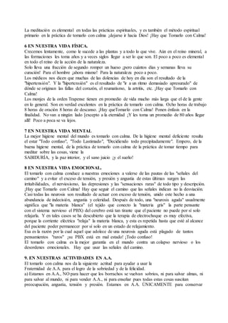La meditación es elemental en todas las prácticas espirituales, y es también el método espiritual
primario en la práctica de tomarlo con calma ¡dejarse ir hacia Dios! ¡Hay que Tomarlo con Calma!
6 EN NUESTRA VIDA FÍSICA.
Crecemos lentamente, como le sucede a las plantas y a todo lo que vive. Aún en el reino mineral, a
las formaciones les toma años y a veces siglos llegar a ser lo que son. El poco a poco es elemental
en todo el reino de la acción de la naturaleza.
Solo lleva una fracción de segundo romper un hueso ¡pero cuántos días y semanas lleva su
curación! Para el hombre ¡ahora mismo! Para la naturaleza poco a poco.
Los médicos nos dicen que muchas de las dolencias de hoy en día son el resultado de la
"hipertensión". Y la "hipertensión" es el resultado de "ir a un ritmo demasiado apresurado" de
dónde se originan las fallas del corazón, el reumatismo, la artritis, etc. ¡Hay que Tomarlo con
Calma!
Los monjes de la orden Trapense tienen en promedio de vida mucho más larga que el de la gente
en lo general. Son en verdad excelentes en la práctica de tomarlo con calma. Ocho horas de trabajo
8 horas de oración 8 horas de descanso. ¡Hay queTomarlo con Calma! Ponen énfasis en la
finalidad. No van a ningún lado [excepto a la eternidad ¡Y les toma un promedio de 80 años llegar
allí! Poco a poca se va lejos.
7 EN NUESTRA VIDA MENTAL
La mejor higiene mental del mundo es tomarlo con calma. De la higiene mental deficiente resulta
el estar "Todo confuso", "Todo Lastimado", "Decidiendo todo precipitadamente". Empero, de la
buena higiene mental, de la práctica de tomarlo con calma de la práctica de tomar tiempo para
meditar sobre las cosas, viene la
SABIDURÍA, y la paz interior, y el sano juicio ¡y el sueño!
8 EN NUESTRA VIDA EMOCIONAL.
El tomarlo con calma conduce a nuestras emociones a valerse de las pautas de las "señales del
camino" y a evitar el exceso de tensión, y presión y angustia de estas últimas surgen las
irritabilidades, el nerviosismo, las depresiones y las "sensaciones raras" de todo tipo y descripción.
¡Hay que Tomarlo con Calma! Hay que seguir el camino que las señales indican no la desviación.
Casi todas las neurosis son resultado de actuar con exceso de tensión, unido este hecho a una
abundancia de indecisión, angustia y celeridad. Después de todo, una "neurosis aguda" usualmente
significa que "la materia blanca" (el tejido que conecto la "materia gris" la parte pensante
con el sistema nervioso el PBX) del cerebro está tan tirante que el paciente no puede por sí solo
relajarla. Y en tales casos se ha descubierto que la terapia de electrochoque es muy efectiva,
porque la corriente eléctrica "relaja" la materia blanca, y esta es repetida hasta que esté al alcance
del paciente poder permanecer por sí solo en un estado de relajamiento.
Esa es la razón por la cual aquel que adolece de una neurosis aguda está plagado de tantos
pensamientos "raros" ¡su PBX está en mal estado! ¡Todo confuso!
El tomarlo con calma es la mejor garantía en el mundo contra un colapso nervioso o los
desordenes emocionales. Hay que usar las señales del camino.
9. EN NUESTRAS ACTIVIDADES EN A.A.
El tomarlo con calma nos da la siguiente actitud para ayudar a usar la
Fraternidad de A.A. para el logro de la sobriedad y de la felicidad.
a) Estamos en A.A., NO para hacer que los borrachos se vuelvan sobrios, ni para salvar almas, ni
para salvar al mundo, ni para vender A.A., ni para enseñar pues todas estas cosas suscitan
preocupación, angustia, tensión y presión. Estamos en A.A. ÚNICAMENTE para conservar
 