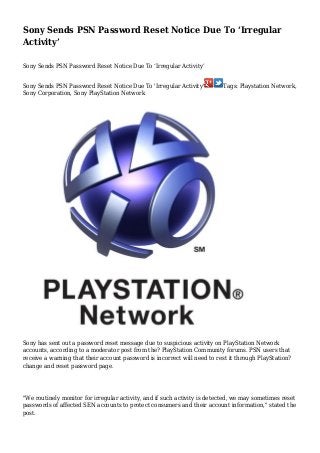 Sony Sends PSN Password Reset Notice Due To ‘Irregular
Activity’
Sony Sends PSN Password Reset Notice Due To ‘Irregular Activity’
Sony Sends PSN Password Reset Notice Due To 'Irregular Activity'
Sony Corporation, Sony PlayStation Network

Tags: Playstation Network,

Sony has sent out a password reset message due to suspicious activity on PlayStation Network
accounts, according to a moderator post from the? PlayStation Community forums. PSN users that
receive a warning that their account password is incorrect will need to rest it through PlayStation?
change and reset password page.

"We routinely monitor for irregular activity, and if such activity is detected, we may sometimes reset
passwords of affected SEN accounts to protect consumers and their account information," stated the
post.

 