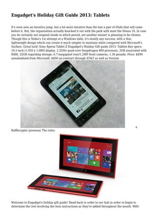 Engadget's Holiday Gift Guide 2013: Tablets
It's even now an iterative jump, but a lot more iterative than the last a pair of iPads that will came
before it. But, the organization actually knocked it out with the park with most the Nexus 10. In case
you do certainly not respond inside in which period, yet another winner is planning to be chosen.
Though this is Nokia's 1st attempt at a Windows slate, it's mostly any success, with a thin,
lightweight design which can create it much simpler to maintain when compared with Microsoft's
Surface. Great luck! Sony Xperia Tablet Z Engadget's Holiday Gift guide 2013: Tablets Key specs:
10.1-inch (1,920 x 1,080) display, 2.2GHz quad-core Snapdragon 800 processor, 2GB associated with
RAM, 32GB regarding storage, 6.7-megapixel rear/1.2MP front cameras, 1.36 pounds. Price: $499
unsubsidized from Microsoft; $400 on-contract through AT&T as well as Verizon

a
Rafflecopter giveaway The rules:

Welcome to Engadget's holiday gift guide! Head back in order to our hub in order to begin to
determine the rest involving the item instructions as they're added throughout the month. MID-

 