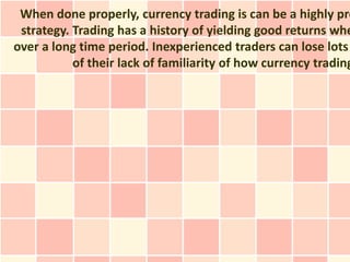 When done properly, currency trading is can be a highly pro
 strategy. Trading has a history of yielding good returns whe
over a long time period. Inexperienced traders can lose lots
           of their lack of familiarity of how currency trading
 