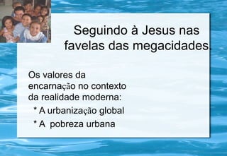 Seguindo à Jesus nas
favelas das megacidades.
Os valores da
encarnação no contexto
da realidade moderna:
* A urbanização global
* A pobreza urbana
 