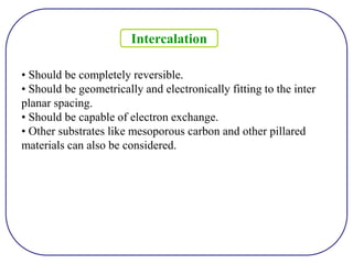 • Should be completely reversible.
• Should be geometrically and electronically fitting to the inter
planar spacing.
• Should be capable of electron exchange.
• Other substrates like mesoporous carbon and other pillared
materials can also be considered.
Intercalation
 
