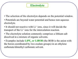 • The selection of the electrolyte depends on the potential window.
• Potentials are beyond water potential and hence non aqueous
electrolyte.
• It should not reactive with Li+ ions, since it will decide the
transport of the Li+ ions for the intercalation reaction.
• The electrolyte solution commonly comprises a lithium salt
dissolved in a mixture of organic solvents.
• Examples include LiPF6 or LiBOB (the BOB is the anion with
the boron coordinated by two oxalate groups) in an ethylene
carbonate/dimethyl carbonate solvent.
Electrolyte
 