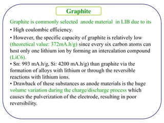 Graphite is commonly selected anode material in LIB due to its
• High coulombic efficiency.
• However, the specific capacity of graphite is relatively low
(theoretical value: 372mA.h/g) since every six carbon atoms can
host only one lithium ion by forming an intercalation compound
(LiC6).
• Sn: 993 mA.h/g, Si: 4200 mA.h/g) than graphite via the
formation of alloys with lithium or through the reversible
reactions with lithium ions.
• Drawback of these substances as anode materials is the huge
volume variation during the charge/discharge process which
causes the pulverization of the electrode, resulting in poor
reversibility.
Graphite
 