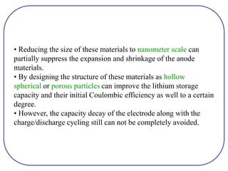 • Reducing the size of these materials to nanometer scale can
partially suppress the expansion and shrinkage of the anode
materials.
• By designing the structure of these materials as hollow
spherical or porous particles can improve the lithium storage
capacity and their initial Coulombic efficiency as well to a certain
degree.
• However, the capacity decay of the electrode along with the
charge/discharge cycling still can not be completely avoided.
 