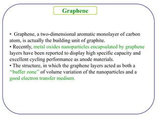 • Graphene, a two-dimensional aromatic monolayer of carbon
atom, is actually the building unit of graphite.
• Recently, metal oxides nanoparticles encapsulated by graphene
layers have been reported to display high specific capacity and
excellent cycling performance as anode materials.
• The structure, in which the graphene layers acted as both a
‘‘buffer zone’’ of volume variation of the nanoparticles and a
good electron transfer medium.
Graphene
 