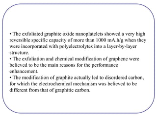 • The exfoliated graphite oxide nanoplatelets showed a very high
reversible specific capacity of more than 1000 mA.h/g when they
were incorporated with polyelectrolytes into a layer-by-layer
structure.
• The exfoliation and chemical modification of graphene were
believed to be the main reasons for the performance
enhancement.
• The modification of graphite actually led to disordered carbon,
for which the electrochemical mechanism was believed to be
different from that of graphitic carbon.
 