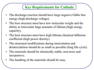 Key Requirements for Cathode
• The discharge reaction should have large negative Gibbs free
energy (high discharge voltage).
• The host structure must have low molecular weight and the
ability to intercalate large amounts of lithium (high energy
capacity).
• The host structure must have high lithium chemical diffusion
coefficient (high power density).
• The structural modifications during intercalation and
deintercalation should be as small as possible (long life cycle).
• The materials should be chemically stable, non-toxic and
inexpensive.
• The handling of the materials should be easy.
 