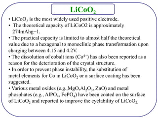 • LiCoO2 is the most widely used positive electrode.
• The theoretical capacity of LiCoO2 is approximately
274mAhg−1.
• The practical capacity is limited to almost half the theoretical
value due to a hexagonal to monoclinic phase transformation upon
charging between 4.15 and 4.2V.
• The dissolution of cobalt ions (Co4+) has also been reported as a
reason for the deterioration of the crystal structure.
• In order to prevent phase instability, the substitution of
metal elements for Co in LiCoO2 or a surface coating has been
suggested.
• Various metal oxides (e.g.,MgO,Al2O3, ZnO) and metal
phosphates (e.g., AlPO4, FePO4) have been coated on the surface
of LiCoO2 and reported to improve the cyclability of LiCoO2.
LiCoO2
 