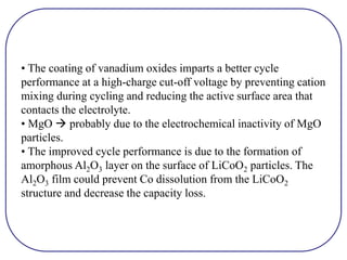 • The coating of vanadium oxides imparts a better cycle
performance at a high-charge cut-off voltage by preventing cation
mixing during cycling and reducing the active surface area that
contacts the electrolyte.
• MgO  probably due to the electrochemical inactivity of MgO
particles.
• The improved cycle performance is due to the formation of
amorphous Al2O3 layer on the surface of LiCoO2 particles. The
Al2O3 film could prevent Co dissolution from the LiCoO2
structure and decrease the capacity loss.
 