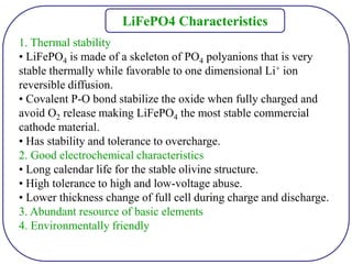 1. Thermal stability
• LiFePO4 is made of a skeleton of PO4 polyanions that is very
stable thermally while favorable to one dimensional Li+ ion
reversible diffusion.
• Covalent P-O bond stabilize the oxide when fully charged and
avoid O2 release making LiFePO4 the most stable commercial
cathode material.
• Has stability and tolerance to overcharge.
2. Good electrochemical characteristics
• Long calendar life for the stable olivine structure.
• High tolerance to high and low-voltage abuse.
• Lower thickness change of full cell during charge and discharge.
3. Abundant resource of basic elements
4. Environmentally friendly
LiFePO4 Characteristics
 