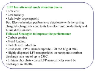 LFP has attracted much attention due to
• Low cost
• Low toxicity
• Relatively large capacity
But, Electrochemical performance deteriorate with increasing
charge/discharge rates due to its low electronic conductivity and
Li ion diffusion rate.
Followed Strategies to improve the performance
• Carbon coating
• Metal loading
• Particle size reduction
• Core shell LFP/C nanocomposite – 90 mA h/ g at 60C.
• Highly dispersed LFP nanoparticles on nanoporous carbon
discharge at a rate of up to 230C.
• Lithium phosphate coated LFP nanoparticles could be
discharged in 10-20s.
 
