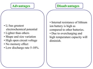 Advantages
• Li has greatest
electrochemical potential
• Lighter than others
• Shape and size variation
• High open circuit voltage
• No memory effect
• Low discharge rate 5-10%.
Disadvantages
• Internal resistance of lithium
ion battery is high as
compared to other batteries.
• Due to overcharging and
high temperature capacity will
diminish.
 