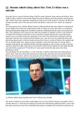 J.J. Abrams admits lying about Star Trek 2's Khan was a
mistake
Seriously, they're a pair of distinct things. Had the actual character been announced as Khan, there
might be like a couple of crazy people inside the general audience involving America who'd possess
said, "What? There's the character named Khan in this movie? Well, forget it!" However 99.99% just
wouldn't provide a shit. If that they don't know who Khan is, they don't care. That's the complete
point.
The funny portion here, besides Abrams trying to indirectly blame the entire debacle on Paramount
(much simpler now which he's jumped ship in order to Disney as well as Star Wars), is actually he
thinks revealing Khan might have somehow twisted the marketing with the movie to be entirely for
fans. That's nonsense. Sure, fans are your type who treatment in regards in order to the character,
yet almost all Paramount could have to do to keep Khan through skewing the actual advertising
could be not to use Khan inside the marketing. In the event that Abrams had confirmed whom the
particular character was, nobody has been likely to put a new gun up to the marketing along with
advertising department's collective heads and also force them to consist of Khan in the commercials.
Oh, yet another thing: Hey, would you guys remember a show that will came out around 1982, I
consider it absolutely was calledThe Wrath involving somebody as well as other, as well as the title
character had been really at this point a new character that had just appeared in the single episode
associated with a quantity of TV showfrom 15 years ago? Seems that way movie does okay
pertaining to itself.
The individuals who do value Khan, i.e. Star Trek fans, could be viewing the movie absolutely no
matter what. Thus all involving the denial did was annoy fans who have got been pissed off with
being so obviously lied to, and ruin the actual non-reveal of Khan's character towards the simply
those who were built along with a potential for giving any shit in the 1st place.

S
J.J. Abrams admits lying regarding Star Trek 2's Khan was a mistake
The truth is I believe it most likely would happen for you to be smarter simply to say upfront 'This is
actually whom it is.' That was just wanting to preserve the entertaining associated with it, and it may
have given much more time for an individual personally to acclimate and accept that's what the one

 