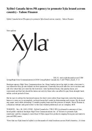 Xylitol Canada hires PR agency to promote Xyla brand across
country - Yahoo Finance
Xylitol Canada hires PR agency to promote Xyla brand across country - Yahoo Finance

View gallery

.
XYL.V), www.xylitolcanada.com (CNW
Group/High View Communications) (CNW Group/Xylitol Canada Inc.)" alt="Photo_Asset_1" />
Boutique agency High View Communications Inc. Many lenders have the right to take a borrower's
car whenever they go into default on their payments. Generally they will take the car to auction and
sell it for what they are owed by the borrower. Auto hardwood loans, like payday loans, are
convenient and fast but should be taken out only by those who can afford to pay them straight back
within a short period of time.
But be sure to utilize the borrowed money for short costs rather than long-term costs like buying a
home or a new car to accomplish, as these loans don't assist in determining such issues. We do need
any paper work while obtaining 12 months payday loans and the process is simple. Moon Thomas is
a financial Adviser and good writer to the loan related problems.to act as company AOR
TORONTO , Nov. 28, 2013 /CNW/ - Xylitol Canada Inc. TSX-V:XYL) is pleased to announce it has
hired public relations boutique High View Communications Inc. of Toronto to promote Xyla
sweetener and the company's more than 50 Xyla sugar-free products ranging from gum and mints to
jam and BBQ sauce.
"Now that our Xyla brand of xylitol is in thousands of retail locations across North America , it's time

 