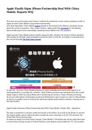 Apple Finally Signs iPhone Partnership Deal With China
Mobile, Reports WSJ

This most recent document most however confirms the particular recent rumors pointing in order to
Apple and also China Mobile's long-awaited partnership.
Late final September, China Mobile posters posted on-line hinted in the iPhone's imminent launch
about the carrier in question. Then, within October, Apple posted the job listing for any Beijingbased mobile expert with a knowledge regarding China Mobile's 4G LTE standard.
Apple and also China Mobile features finally signed an offer whereby the former's iPhone handsets
will possibly be officially made obtainable around the latter's network, according to a manufacturer
new record through The Wall Street Journal.

At [its] Dec. 18 event, China Mobile promises to unveil a manufacturer name with regard to its
fourth-generation, or perhaps 4G, network. China Mobile executives get mentioned that they would
simply begin to offer the actual iPhone after introducing 4G services. China's Ministry involving
Sector and information Technologies mentioned Wednesday it gave licenses in order to China Mobile
as well as its smaller rivals to function the particular higher-speed mobile networks, clearing one of
the final hurdles.

Apple Finally Indicators iPhone Partnership deal With China Mobile, Studies WSJ -- AppAdvice
The deal is predicted to outcome within the launch in the iPhone 5s as well as the iPhone 5s around
the largest mobile carrier within the globe around the exact same day as its 4G LTE network. The
Actual Wall Street Journal notes:
As stated by simply Your Wall Street Journal, China Mobile's 700-million-plus strong subscriber base
is seven times as large as that of Verizon Wireless, your largest carrier inside the U.S. Tiny wonder,

 