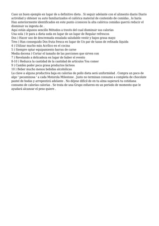 Caso un buen ejemplo en lugar de a definitivo dieta . Si seguir adelante con el alimento diario Diario
actividad y obtener su auto familiarizados el calórica material de contenido de comidas , lo haría
Han anteriormente identificados en este punto ¿conoces la alta calórica comidas querrá reducir el
disminuir su ingesta de .
Aquí están algunos sencillo Métodos a través del cual disminuir sus calorías
Una sola ) Ir para a dieta soda en lugar de un lugar de Regular refrescos
Dos ) Hacer uso de descremada ensalada saludable vestir y bajos grasa mayo
Tres ) Han conseguido Dos fruta fresca en lugar de Un par de tazas de refinada líquida
4 ) Utilizar mucho más Acrílico en el cocina
5 ) Siempre optar equipamiento barras de carne
Media docena ) Cortar el tamaño de las porciones que sirven con
7 ) Revelando a delicadeza en lugar de haber el evento
8-10 ) Reduzca la cantidad de la cantidad de artículos You comer
9 ) Cambio poder poca grasa productos lácteos
10 ) Beber mucho menos bebidas alcohólicas
La clave a alguna productiva baja en calorías de pollo dieta será uniformidad . Compra un poco de
algo ' pecaminosa ' a cada Motorola Milestone . Justo no terminan consumo a completa de chocolate
pastel de bodas y arrepentirá adelante . No déjese difícil de en tu alma superará tu cotidiana
consumo de calorías calorías . Se trata de una Grupo esfuerzo en un período de momento que le
ayudará alcanzar el peso quiere .

 