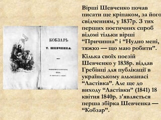 Вірші Шевченко почав
писати ще кріпаком, за його
свідченням, у 1837р. З тих
перших поетичних спроб
відомі тільки вірші
“Причинна” і “Нудно мені,
тяжко — що маю робити”.
Кілька своїх поезій
Шевченко у 1838р. віддав
Гребінці для публікації в
українському альманасі
“Ластівка”. Але ще до
виходу “Ластівки” (1841) 18
квітня 1840р. з'являється
перша збірка Шевченка —
“Кобзар”.
 