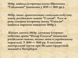 1841р. вийшла історична поема Шевченка
“Гайдамаки” (написана у 1839 — 1841 рр.).
1842р. пише драматизовану соціально-побутову
поему російською мовою “Слепая”. Того ж
року створює історичну поему “Гамалія”
(вийшла окремою книжкою 1844р.).
Кінцем лютого 1843р. датована історико-
побутова драма “Назар Стодоля” (написана
російською мовою, відома лише в українському
перекладі). У 1844 — 1845 рр. її поставив
аматорський гурток при Медико-хірургічній
академії в Петербурзі.
 