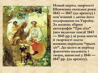 Новий період творчості
Шевченка охоплює роки
1843 — 1847 (до арешту) і
пов'язаний з двома його
подорожами на Україну.
За назвою збірки
автографів “Три літа”
(яка включає поезії 1843
— 1845 рр.) ці роки життя
й творчості поета
названо періодом “трьох
літ”. До цього ж періоду
фактично належать і
твори, написані у 1846 —
1847 рр. (до арешту).
 